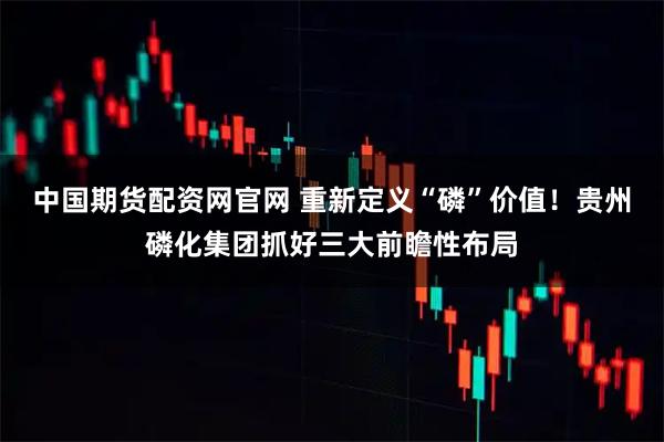 中国期货配资网官网 重新定义“磷”价值！贵州磷化集团抓好三大前瞻性布局