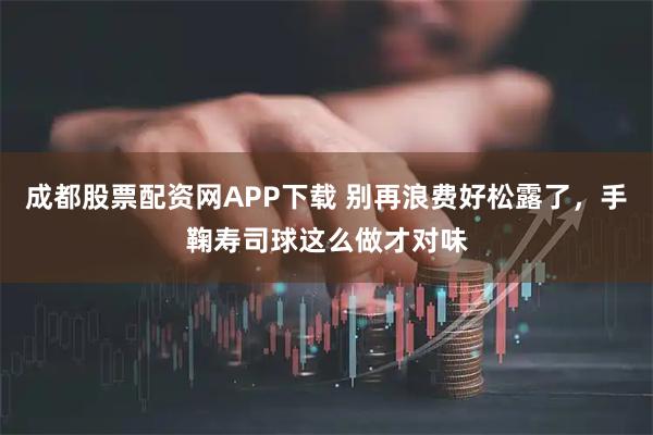 成都股票配资网APP下载 别再浪费好松露了，手鞠寿司球这么做才对味