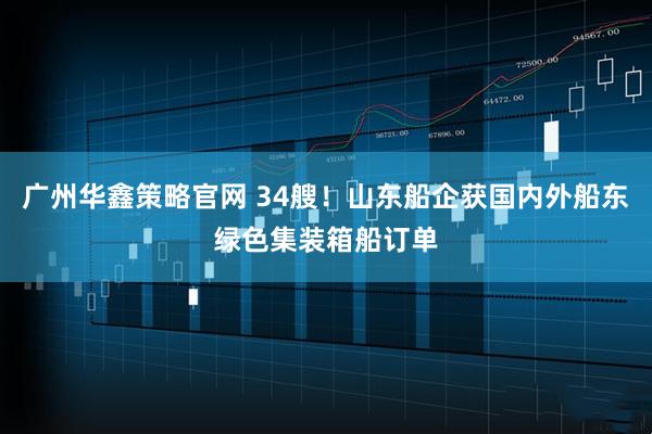 广州华鑫策略官网 34艘！山东船企获国内外船东绿色集装箱船订单