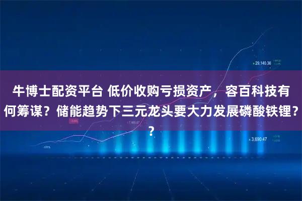 牛博士配资平台 低价收购亏损资产，容百科技有何筹谋？储能趋势下三元龙头要大力发展磷酸铁锂？