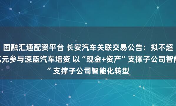 国融汇通配资平台 长安汽车关联交易公告：拟不超31.22亿元参与深蓝汽车增资 以“现金+资产”支撑子公司智能化转型