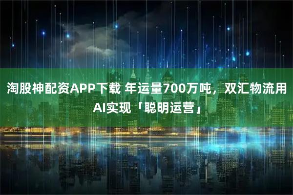 淘股神配资APP下载 年运量700万吨，双汇物流用AI实现「聪明运营」