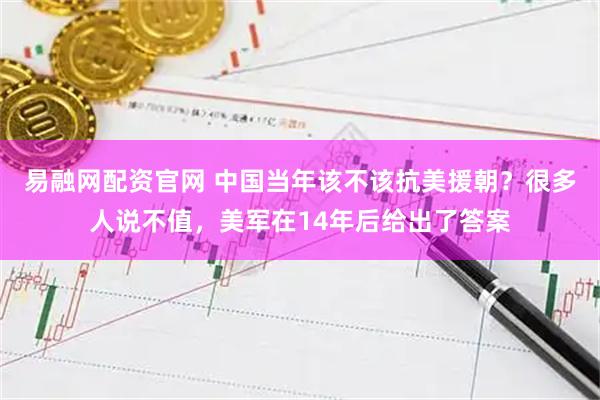 易融网配资官网 中国当年该不该抗美援朝？很多人说不值，美军在14年后给出了答案