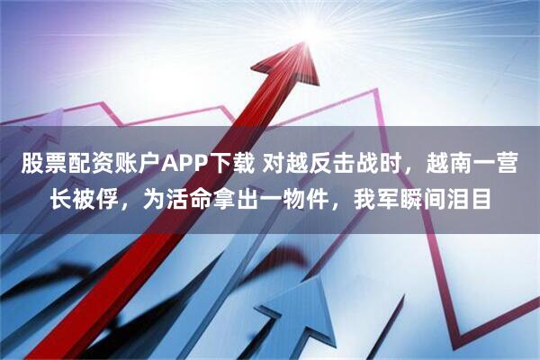 股票配资账户APP下载 对越反击战时，越南一营长被俘，为活命拿出一物件，我军瞬间泪目