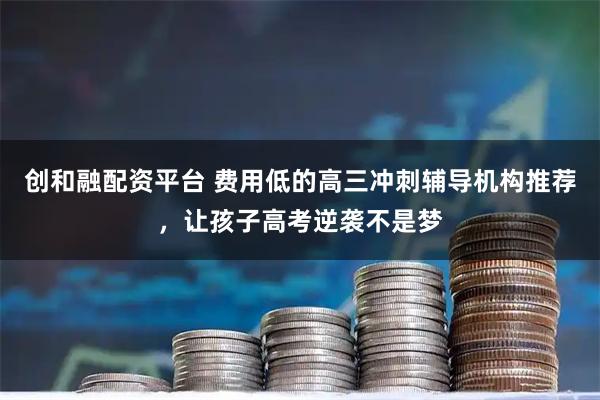 创和融配资平台 费用低的高三冲刺辅导机构推荐，让孩子高考逆袭不是梦