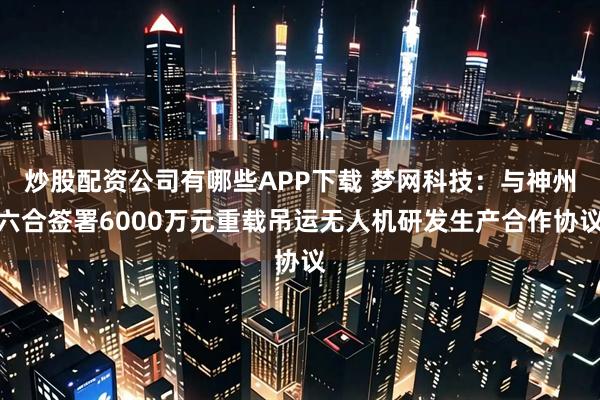 炒股配资公司有哪些APP下载 梦网科技：与神州六合签署6000万元重载吊运无人机研发生产合作协议