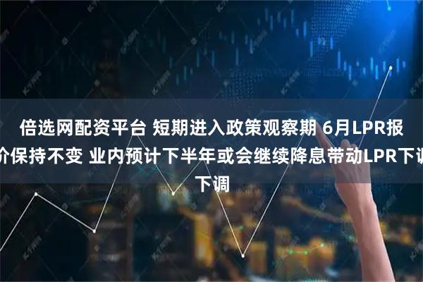 倍选网配资平台 短期进入政策观察期 6月LPR报价保持不变 业内预计下半年或会继续降息带动LPR下调