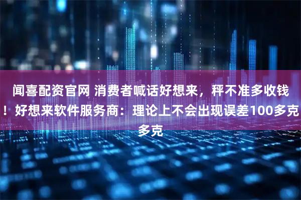 闻喜配资官网 消费者喊话好想来，秤不准多收钱！好想来软件服务商：理论上不会出现误差100多克