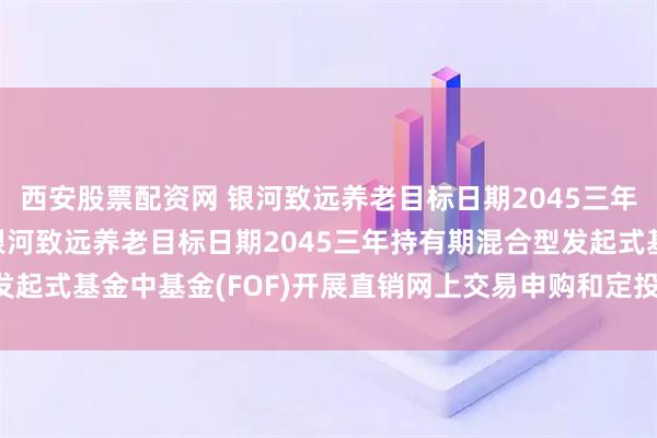 西安股票配资网 银河致远养老目标日期2045三年持有FOF: 关于旗下银河致远养老目标日期2045三年持有期混合型发起式基金中基金(FOF)开展直销网上交易申购和定投费率优惠活动的公告