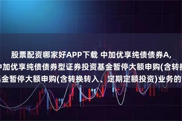 股票配资哪家好APP下载 中加优享纯债债券A,中加优享纯债债券C: 中加优享纯债债券型证券投资基金暂停大额申购(含转换转入、定期定额投资)业务的公告