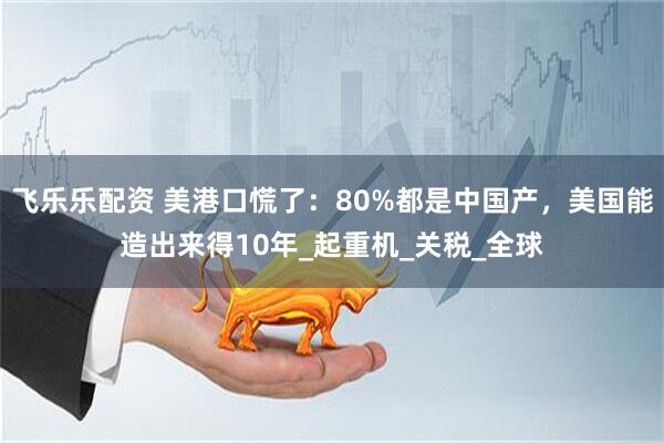 飞乐乐配资 美港口慌了：80%都是中国产，美国能造出来得10年_起重机_关税_全球