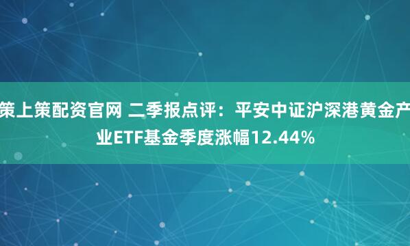 策上策配资官网 二季报点评：平安中证沪深港黄金产业ETF基金季度涨幅12.44%