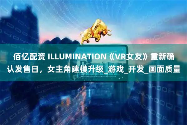 佰亿配资 ILLUMINATION《VR女友》重新确认发售日，女主角建模升级_游戏_开发_画面质量