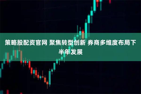 策略股配资官网 聚焦转型创新 券商多维度布局下半年发展