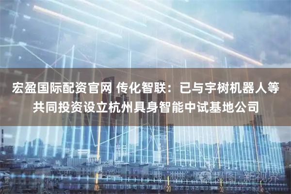 宏盈国际配资官网 传化智联：已与宇树机器人等共同投资设立杭州具身智能中试基地公司