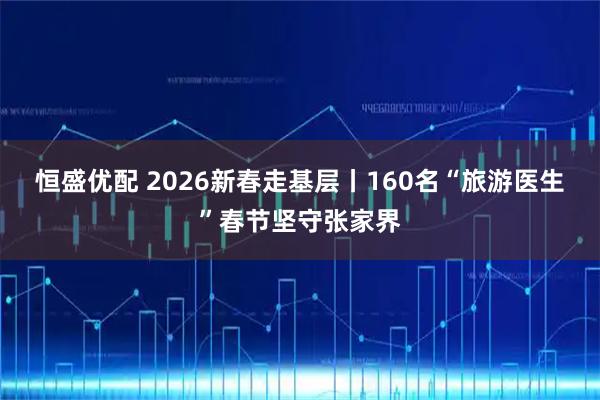 恒盛优配 2026新春走基层丨160名“旅游医生”春节坚守张家界