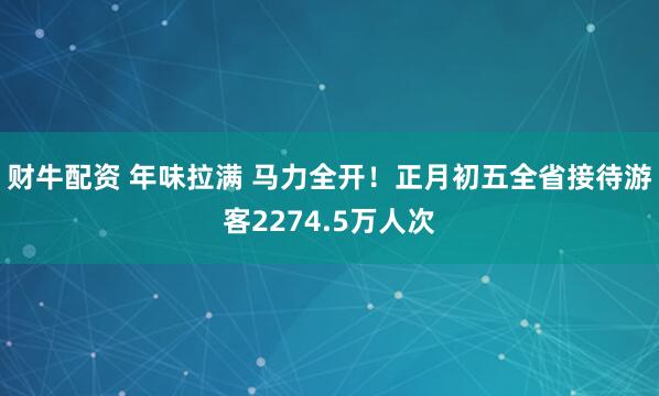 财牛配资 年味拉满 马力全开！正月初五全省接待游客2274.5万人次