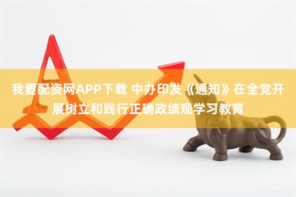 我要配资网APP下载 中办印发《通知》在全党开展树立和践行正确政绩观学习教育
