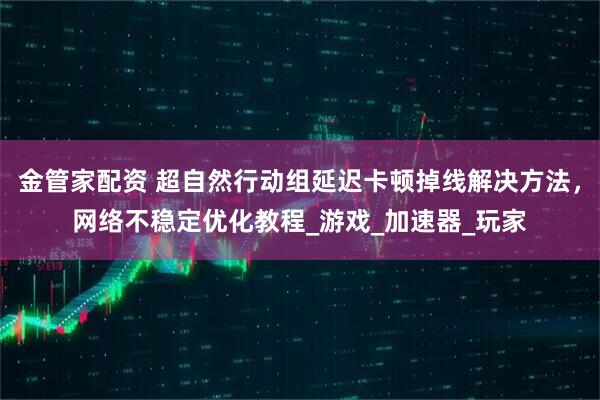 金管家配资 超自然行动组延迟卡顿掉线解决方法，网络不稳定优化教程_游戏_加速器_玩家