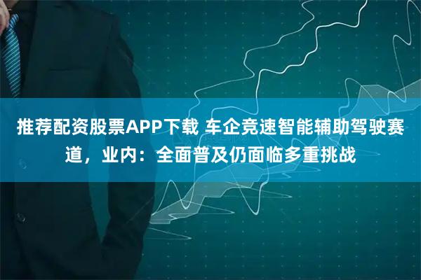 推荐配资股票APP下载 车企竞速智能辅助驾驶赛道，业内：全面普及仍面临多重挑战