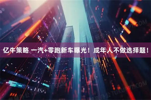 亿牛策略 一汽+零跑新车曝光！成年人不做选择题！