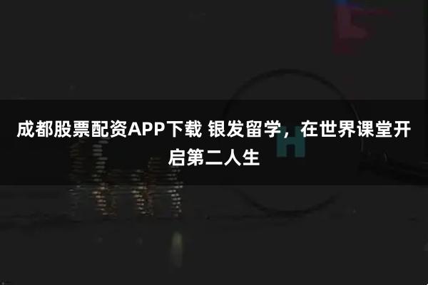 成都股票配资APP下载 银发留学，在世界课堂开启第二人生