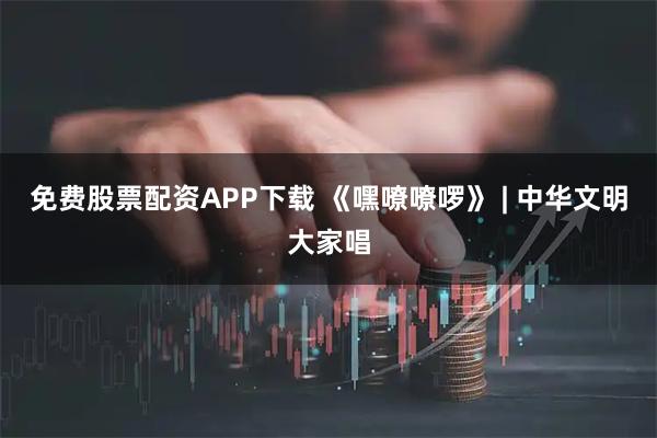 免费股票配资APP下载 《嘿嘹嘹啰》 | 中华文明大家唱