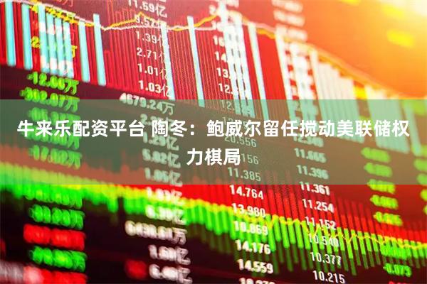 牛来乐配资平台 陶冬：鲍威尔留任搅动美联储权力棋局